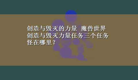 创造与毁灭的力量 魔兽世界创造与毁灭力量任务三个任务怪在哪里？