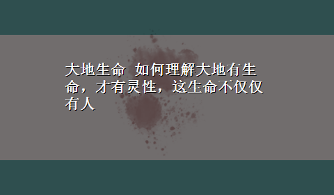 大地生命 如何理解大地有生命，才有灵性，这生命不仅仅有人