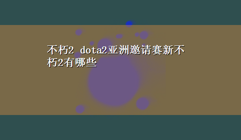 不朽2 dota2亚洲邀请赛新不朽2有哪些