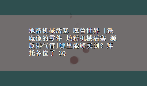 地精机械活塞 魔兽世界 [铁魔像的零件 地精机械活塞 源质排气管]哪里能够买到？拜托各位了 3Q