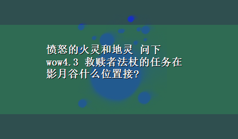 愤怒的火灵和地灵 问下wow4.3 救赎者法杖的任务在影月谷什么位置接?