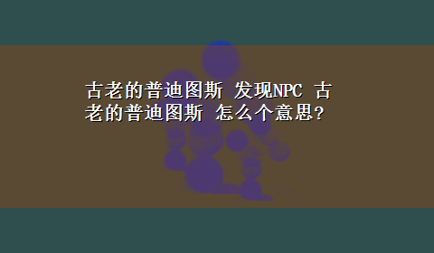 古老的普迪图斯 发现NPC 古老的普迪图斯 怎么个意思?