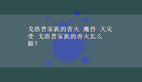 戈洛普家族的香火 魔兽 大灾变 戈洛普家族的香火怎么做？