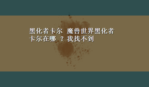 黑化者卡尔 魔兽世界黑化者卡尔在哪 ？我找不到