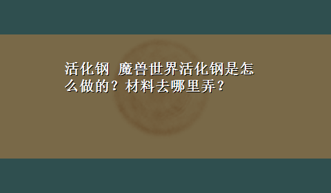 活化钢 魔兽世界活化钢是怎么做的？材料去哪里弄？