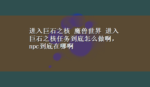 进入巨石之核 魔兽世界 进入巨石之核任务到底怎么做啊，npc到底在哪啊