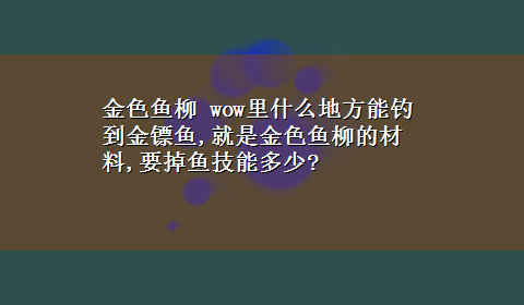 金色鱼柳 wow里什么地方能钓到金镖鱼,就是金色鱼柳的材料,要掉鱼技能多少?