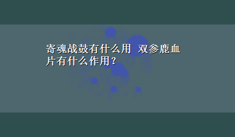 寄魂战鼓有什么用 双参鹿血片有什么作用？