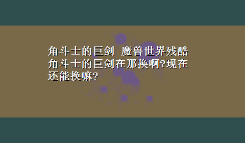 角斗士的巨剑 魔兽世界残酷角斗士的巨剑在那换啊?现在还能换嘛?