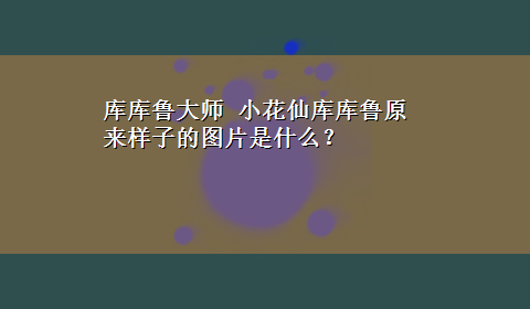 库库鲁大师 小花仙库库鲁原来样子的图片是什么？