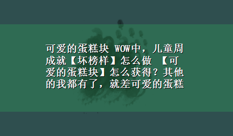 可爱的蛋糕块 WOW中，儿童周成就【坏榜样】怎么做 【可爱的蛋糕块】怎么获得？其他的我都有了，就差可爱的蛋糕块，求真