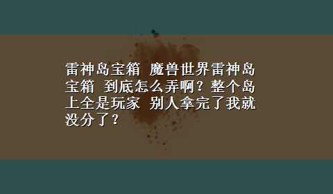 雷神岛宝箱 魔兽世界雷神岛宝箱 到底怎么弄啊？整个岛上全是玩家 别人拿完了我就没分了？