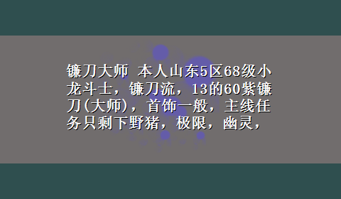 镰刀大师 本人山东5区68级小龙斗士，镰刀流，13的60紫镰刀(大师)，首饰一般，主线任务只剩下野猪，极限，幽灵，...