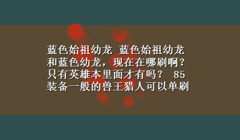 蓝色始祖幼龙 蓝色始祖幼龙和蓝色幼龙，现在在哪刷啊？ 只有英雄本里面才有吗？ 85装备一般的兽王猎人可以单刷吗？