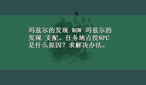 玛兹尔的发现 WOW 玛兹尔的发现 支配。任务地点没NPC 是什么原因？求解决办法。