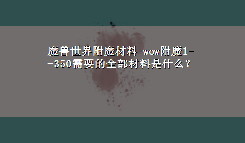 魔兽世界附魔材料 wow附魔1--350需要的全部材料是什么？