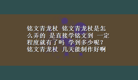 铭文青龙杖 铭文青龙杖是怎么弄的 是直接学铭文到 一定程度就有了吗 学到多少呢？铭文青龙杖 几天能制作好啊