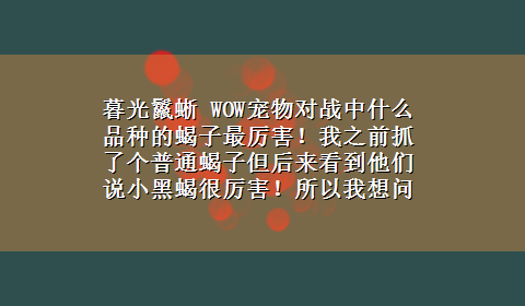 暮光鬣蜥 WOW宠物对战中什么品种的蝎子最厉害！我之前抓了个普通蝎子但后来看到他们说小黑蝎很厉害！所以我想问问