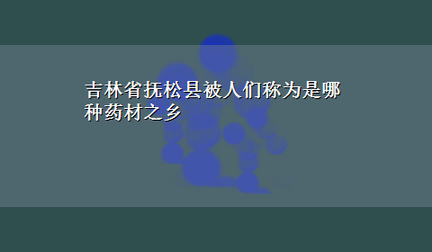 吉林省抚松县被人们称为是哪种药材之乡