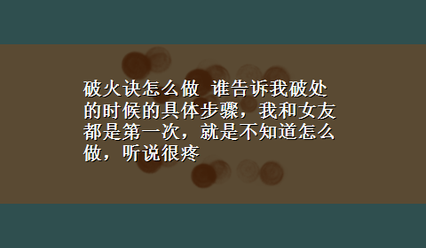 破火诀怎么做 谁告诉我破处的时候的具体步骤，我和女友都是第一次，就是不知道怎么做，听说很疼