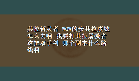 其拉斩灵者 WOW的安其拉废墟 怎么去啊 我要打其拉屠戮者 这把双手剑 哪个副本什么路线啊