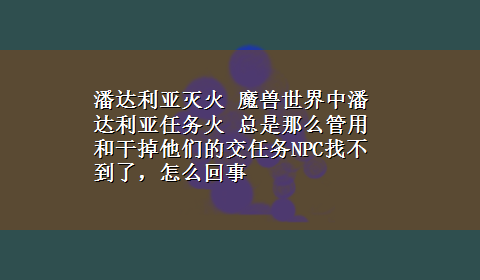 潘达利亚灭火 魔兽世界中潘达利亚任务火 总是那么管用和干掉他们的交任务NPC找不到了，怎么回事