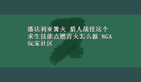 潘达利亚篝火 猎人战役这个求生技能点燃营火怎么做 NGA玩家社区