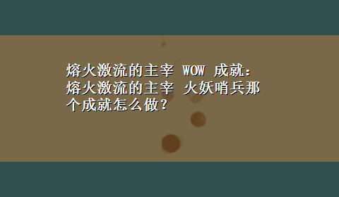 熔火激流的主宰 WOW 成就： 熔火激流的主宰 火妖哨兵那个成就怎么做？