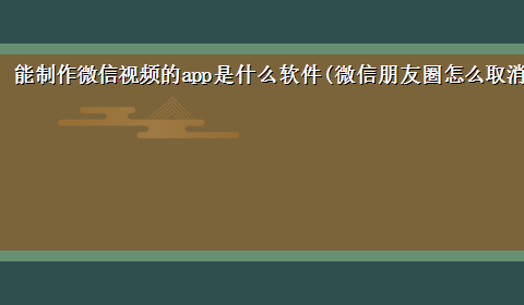 能制作微信视频的app是什么软件(微信朋友圈怎么取消制作视频)